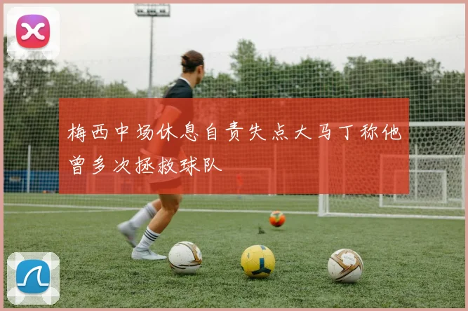 梅西中场休息自责失点大马丁称他曾多次拯救球队