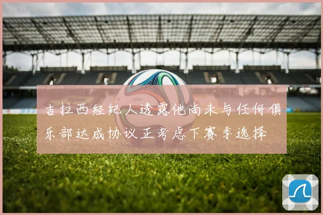 吉拉西经纪人透露他尚未与任何俱乐部达成协议正考虑下赛季选择