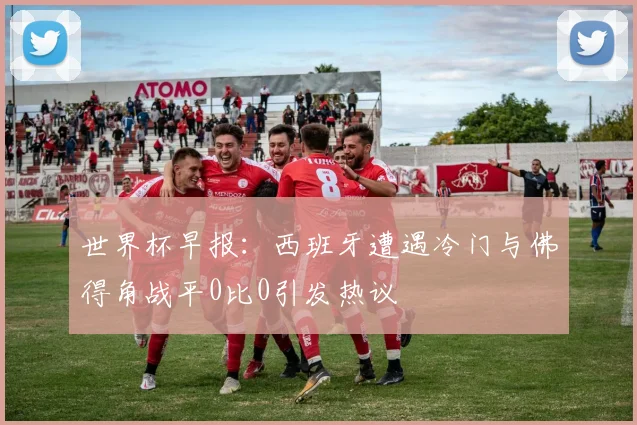 世界杯早报：西班牙遭遇冷门与佛得角战平0比0引发热议