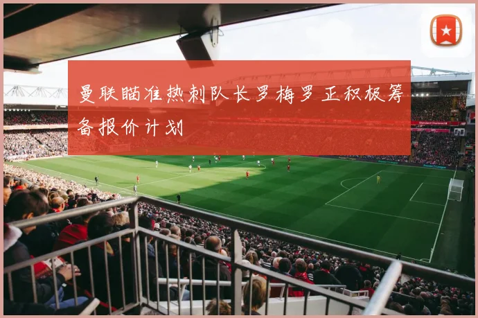 曼联瞄准热刺队长罗梅罗正积极筹备报价计划