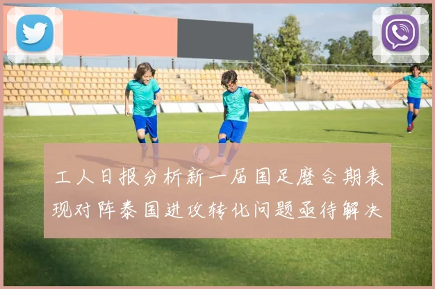 工人日报分析新一届国足磨合期表现对阵泰国进攻转化问题亟待解决
