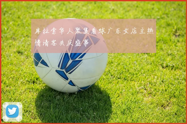 库拉索华人聚集看球广东女店主热情请客共庆盛事