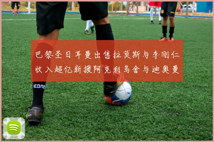巴黎圣日耳曼出售拉莫斯与李刚仁收入超亿新援阿克利乌舍与迪奥曼德即将加盟