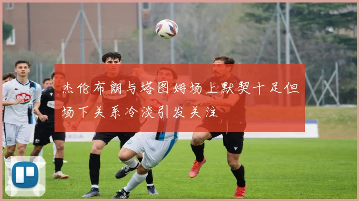 杰伦布朗与塔图姆场上默契十足但场下关系冷淡引发关注