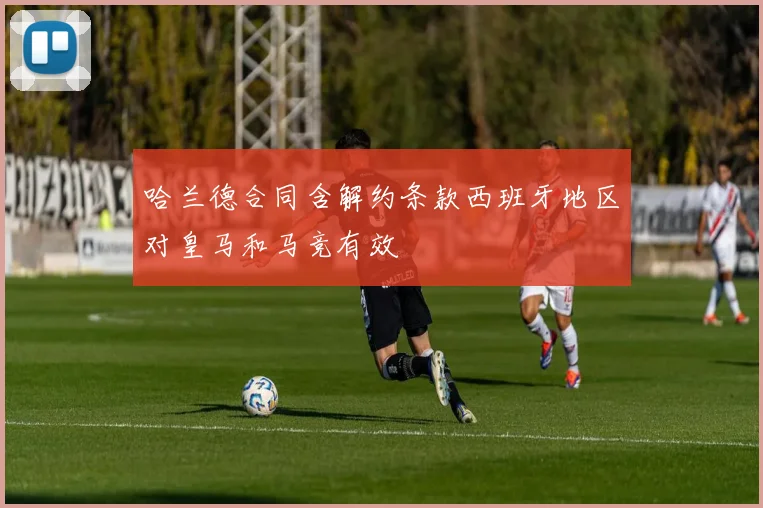 哈兰德合同含解约条款西班牙地区对皇马和马竞有效