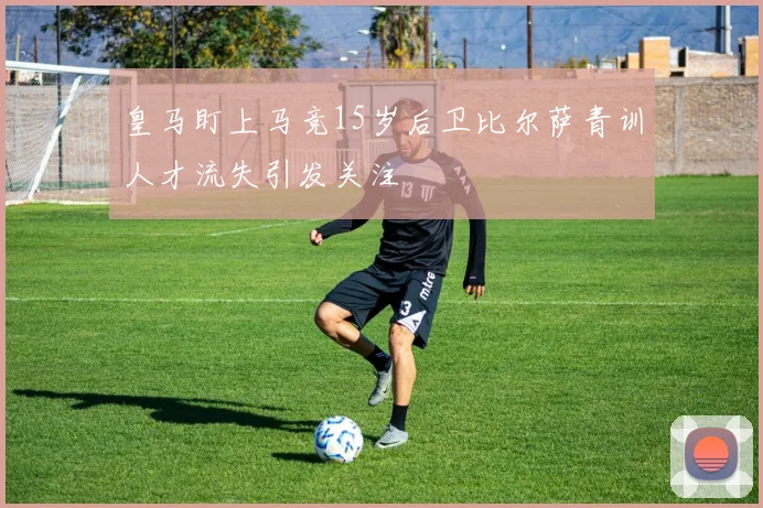 皇马盯上马竞15岁后卫比尔萨青训人才流失引发关注