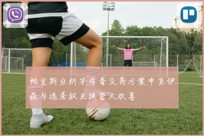 帕金斯分析字母哥交易方案申京伊森与选秀权互换皆大欢喜
