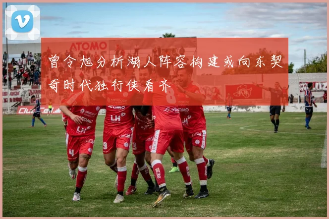 曾令旭分析湖人阵容构建或向东契奇时代独行侠看齐