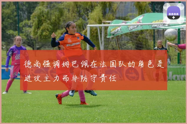 德尚强调姆巴佩在法国队的角色是进攻主力而非防守责任