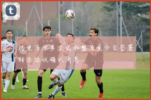 格里马尔多正式加盟马竞今日签署转会协议确认消息