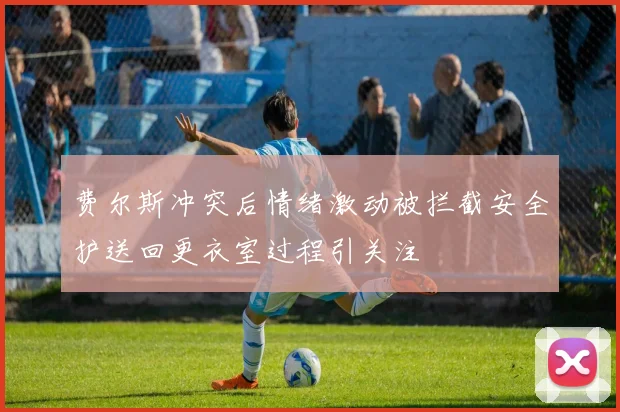 费尔斯冲突后情绪激动被拦截安全护送回更衣室过程引关注