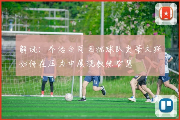 解说：乔治合同困扰球队史蒂文斯如何在压力中展现教练智慧